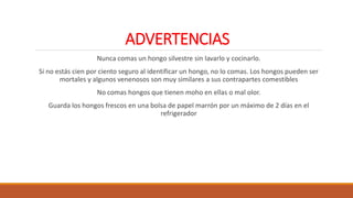 ADVERTENCIAS
Nunca comas un hongo silvestre sin lavarlo y cocinarlo.
Si no estás cien por ciento seguro al identificar un hongo, no lo comas. Los hongos pueden ser
mortales y algunos venenosos son muy similares a sus contrapartes comestibles
No comas hongos que tienen moho en ellas o mal olor.
Guarda los hongos frescos en una bolsa de papel marrón por un máximo de 2 días en el
refrigerador
 