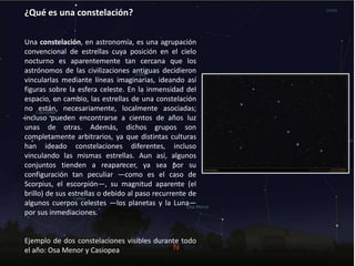 ¿Qué es una constelación?
Una constelación, en astronomía, es una agrupación
convencional de estrellas cuya posición en el cielo
nocturno es aparentemente tan cercana que los
astrónomos de las civilizaciones antiguas decidieron
vincularlas mediante líneas imaginarias, ideando así
figuras sobre la esfera celeste. En la inmensidad del
espacio, en cambio, las estrellas de una constelación
no están, necesariamente, localmente asociadas;
incluso pueden encontrarse a cientos de años luz
unas de otras. Además, dichos grupos son
completamente arbitrarios, ya que distintas culturas
han ideado constelaciones diferentes, incluso
vinculando las mismas estrellas. Aun así, algunos
conjuntos tienden a reaparecer, ya sea por su
configuración tan peculiar —como es el caso de
Scorpius, el escorpión—, su magnitud aparente (el
brillo) de sus estrellas o debido al paso recurrente de
algunos cuerpos celestes —los planetas y la Luna—
por sus inmediaciones.
Ejemplo de dos constelaciones visibles durante todo
el año: Osa Menor y Casiopea
 