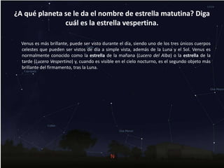 ¿A qué planeta se le da el nombre de estrella matutina? Diga
cuál es la estrella vespertina.
Venus es más brillante, puede ser visto durante el día, siendo uno de los tres únicos cuerpos
celestes que pueden ser vistos de día a simple vista, además de la Luna y el Sol. Venus es
normalmente conocido como la estrella de la mañana (Lucero del Alba) o la estrella de la
tarde (Lucero Vespertino) y, cuando es visible en el cielo nocturno, es el segundo objeto más
brillante del firmamento, tras la Luna.
 