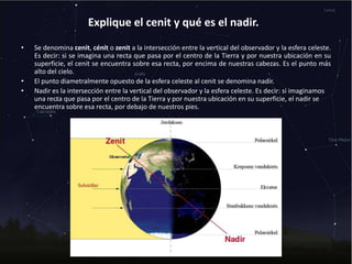 Explique el cenit y qué es el nadir.
• Se denomina cenit, cénit o zenit a la intersección entre la vertical del observador y la esfera celeste.
Es decir: si se imagina una recta que pasa por el centro de la Tierra y por nuestra ubicación en su
superficie, el cenit se encuentra sobre esa recta, por encima de nuestras cabezas. Es el punto más
alto del cielo.
• El punto diametralmente opuesto de la esfera celeste al cenit se denomina nadir.
• Nadir es la intersección entre la vertical del observador y la esfera celeste. Es decir: si imaginamos
una recta que pasa por el centro de la Tierra y por nuestra ubicación en su superficie, el nadir se
encuentra sobre esa recta, por debajo de nuestros pies.
 
