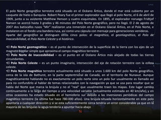 El polo Norte geográfico terrestre está situado en el Océano Ártico, donde el mar está cubierto por un
casquete de hielo o banquisa. Robert Peary fue el primer explorador que llegó al polo Norte, el 6 de abril de
1909, junto a su asistente Matthew Henson y cuatro esquimales. En 1895, el explorador noruego Fridtjof
Nansen se acercó hasta 3 grados y 46 minutos del Polo Norte geográfico, pero no llegó. El 2 de agosto de
2007 dos batiscafos rusos "Mir" realizaron una inmersión en el Océano Glacial Ártico, en el Polo Norte, e
instalaron en el fondo una bandera rusa, así como una cápsula con mensaje para generaciones venideras.
Aparte del geográfico se distinguen otros cinco polos: el magnético, el geomagnético, el Polo de
Inaccesibilidad, el Polo Norte Celeste y el histórico.
•El Polo Norte geomagnético – es el punto de intersección de la superficie de la tierra con los ejes de un
magneto bipolar simple que aproxima el campo magnético terrestre.
•El Polo Norte de Inaccesibilidad – es el punto en el Océano Ártico más alejado de todas las tierras
circundantes.
•El Polo Norte Celeste – es un punto imaginario, intersección del eje de rotación terrestre con la esfera
celeste.
•El Polo Norte magnético terrestre actualmente está situado a unos 1.600 km del polo Norte geográfico,
cerca de la isla de Bathurst, en la parte septentrional de Canadá, en el territorio de Nunavut. Aunque
magnéticamente hablando no es exactamente un polo norte sino un polo Sur usualmente es llamado así
para no confundirlo al hablar de temas relacionados con la navegación ya que se usa para resaltar que se
habla del Norte que marca la brújula y no el "real" que usualmente traen los mapas. Este lugar cambia
continuamente a lo largo del tiempo a una velocidad variable (actualmente estimada en 40 km/año),y en
otras ocasiones ha estado situado en el hemisferio sur debido a las inversiones periódicas del campo
magnético terrestre (la última fue hace 780.000 años). Una brújula situada horizontalmente en este polo
apuntaría a cualquier dirección y si se esta suficientemente cerca tendría un error considerable ya que en la
mayoría de las brújulas la aguja tendería a apuntar hacia abajo
 