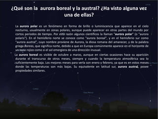 ¿Qué son la aurora boreal y la austral? ¿Ha visto alguna vez
una de ellas?
La aurora polar es un fenómeno en forma de brillo o luminiscencia que aparece en el cielo
nocturno, usualmente en zonas polares, aunque puede aparecer en otras partes del mundo por
cortos periodos de tiempo. Por esta razón algunos científicos la llaman "aurora polar" (o "aurora
polaris"). En el hemisferio norte se conoce como "aurora boreal", y en el hemisferio sur como
"aurora austral", cuyo nombre proviene de Aurora, la diosa romana del amanecer, y de la palabra
griega Boreas, que significa norte, debido a que en Europa comúnmente aparece en el horizonte de
un tono rojizo como si el sol emergiera de una dirección inusual.
La aurora boreal es visible de octubre a marzo, aunque en ciertas ocasiones hace su aparición
durante el transcurso de otros meses, siempre y cuando la temperatura atmosférica sea lo
suficientemente baja. Los mejores meses para verla son enero y febrero, ya que es en estos meses
donde las temperaturas son más bajas. Su equivalente en latitud sur, aurora austral, posee
propiedades similares.
 
