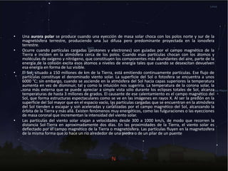 • Una aurora polar se produce cuando una eyección de masa solar choca con los polos norte y sur de la
magnetósfera terrestre, produciendo una luz difusa pero predominante proyectada en la ionosfera
terrestre.
• Ocurre cuando partículas cargadas (protones y electrones) son guiadas por el campo magnético de la
Tierra e inciden en la atmósfera cerca de los polos. Cuando esas partículas chocan con los átomos y
moléculas de oxígeno y nitrógeno, que constituyen los componentes más abundantes del aire, parte de la
energía de la colisión excita esos átomos a niveles de energía tales que cuando se desexcitan devuelven
esa energía en forma de luz visible.
• El Sol, situado a 150 millones de km de la Tierra, está emitiendo continuamente partículas. Ese flujo de
partículas constituye el denominado viento solar. La superficie del Sol o fotosfera se encuentra a unos
6000 °C; sin embargo, cuando se asciende en la atmósfera del Sol hacia capas superiores la temperatura
aumenta en vez de disminuir, tal y como la intuición nos sugeriría. La temperatura de la corona solar, la
zona más externa que se puede apreciar a simple vista sólo durante los eclipses totales de Sol, alcanza
temperaturas de hasta 3 millones de grados. El causante de ese calentamiento es el campo magnético del
Sol, que forma estructuras espectaculares como se ve en las imágenes en rayos X. Al ser la presión en la
superficie del Sol mayor que en el espacio vacío, las partículas cargadas que se encuentran en la atmósfera
del Sol tienden a escapar y son aceleradas y canalizadas por el campo magnético del Sol, alcanzando la
órbita de la Tierra y más allá. Existen fenómenos muy energéticos, como las fulguraciones o las eyecciones
de masa coronal que incrementan la intensidad del viento solar.
• Las partículas del viento solar viajan a velocidades desde 300 a 1000 km/s, de modo que recorren la
distancia Sol-Tierra en aproximadamente dos días. En las proximidades de la Tierra, el viento solar es
deflectado por el campo magnético de la Tierra o magnetósfera. Las partículas fluyen en la magnetosfera
de la misma forma que lo hace un río alrededor de una piedra o de un pilar de un puente
 