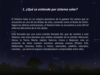 1. ¿Qué se entiende por sistema solar?
El Sistema Solar es un sistema planetario de la galaxia Vía Láctea que se
encuentra en uno de los brazos de ésta, conocido como el Brazo de Orión.
Según las últimas estimaciones, el Sistema Solar se encuentra a unos 28 mil
años-luz del centro de la Vía Láctea.
Está formado por una única estrella llamada Sol, que da nombre a este
Sistema; más ocho planetas que orbitan alrededor de la estrella: Mercurio,
Venus, la Tierra, Marte, Júpiter, Saturno, Urano y Neptuno; más un
conjunto de otros cuerpos menores: planetas enanos (Plutón, Eris,
Makemake, Haumea, Sedna y Ceres), asteroides, satélites naturales,
cometas... así como el espacio interplanetario comprendido entre ellos.
 
