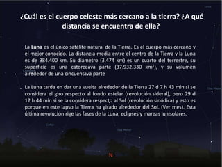 ¿Cuál es el cuerpo celeste más cercano a la tierra? ¿A qué
distancia se encuentra de ella?
La Luna es el único satélite natural de la Tierra. Es el cuerpo más cercano y
el mejor conocido. La distancia media entre el centro de la Tierra y la Luna
es de 384.400 km. Su diámetro (3.474 km) es un cuarto del terrestre, su
superficie es una catorceava parte (37.932.330 km2), y su volumen
alrededor de una cincuentava parte
La Luna tarda en dar una vuelta alrededor de la Tierra 27 d 7 h 43 min si se
considera el giro respecto al fondo estelar (revolución sideral), pero 29 d
12 h 44 min si se la considera respecto al Sol (revolución sinódica) y esto es
porque en este lapso la Tierra ha girado alrededor del Sol. (Ver mes). Esta
última revolución rige las fases de la Luna, eclipses y mareas lunisolares.
 