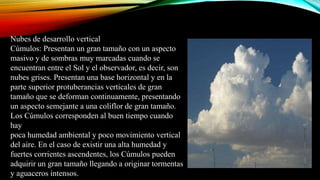 Nubes de desarrollo vertical
Cúmulos: Presentan un gran tamaño con un aspecto
masivo y de sombras muy marcadas cuando se
encuentran entre el Sol y el observador, es decir, son
nubes grises. Presentan una base horizontal y en la
parte superior protuberancias verticales de gran
tamaño que se deforman continuamente, presentando
un aspecto semejante a una coliflor de gran tamaño.
Los Cúmulos corresponden al buen tiempo cuando
hay
poca humedad ambiental y poco movimiento vertical
del aire. En el caso de existir una alta humedad y
fuertes corrientes ascendentes, los Cúmulos pueden
adquirir un gran tamaño llegando a originar tormentas
y aguaceros intensos.
 