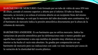 BARÓMETRO DE MERCURIO: Está formado por un tubo de vidrio de unos 850 mm
de altura, cerrado el extremo superior y abierto por el inferior. El tubo se llena de
mercurio, se invierte y se coloca el extremo abierto en un recipiente lleno del mismo
líquido. Si se destapa, se verá que le mercurio del tubo desciende unos centímetros. Así
el barómetro de mercurio indica la presión atmosférica directamente por la altura de la
columna de mercurio.
BARÓMETRO ANEROIDE: Es un barómetro que no utiliza mercurio. Indica las
variaciones de presión atmosférica por las deformaciones más o menos grandes que
aquélla hace experimentar a una caja metálica de paredes muy elásticas en cuyo
interior se ha hecho el vacío más absoluto. Se gradúa por comparación con un
barómetro de mercurio pero sus indicaciones son cada vez más inexactas por causa de
la variación de la elasticidad del resorte plástico.
 