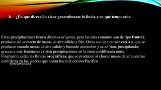 b. ¿En qué dirección viene generalmente la lluvia y en qué temporada?
Estas precipitaciones tienen diversos orígenes, pero las más comunes son de tipo frontal,
producto del contacto de masas de aire cálido y frío. Otras son de tipo convectivo, que se
producen cuando masas de aire cálido y húmedo ascienden y se enfrían, precipitando;
gracias a este fenómeno existen precipitaciones en la zona cordillerana norte.
Finalmente están las lluvias orográficas, que se producen al chocar masas de aire con las
cordilleras en las laderas que miran hacia el océano Pacífico
(barlovento.)
 