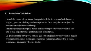 b. Erupciones Volcánicas
Un volcán es una elevación en la superficie de la tierra a través de la cual el
magma, gases asociados y ceniza erupcionan. Estas erupciones arrojan a la
atmósfera toneladas de cenizas y
vapores que afectan amplias zonas a la redonda por lo que los volcanes son
una fuente importante de contaminación atmosférica.
La gran cantidad de vapor y cenizas que son arrojados por los volcanes pueden
provocar alteraciones climáticas originando huracanes, olas de frío o calor,
torrenciales aguaceros y lluvias ácidas.
 