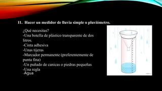 11. Hacer un medidor de lluvia simple o pluviómetro.
¿Qué necesitas?
-Una botella de plástico transparente de dos
litros.
-Cinta adhesiva
-Unas tijeras
-Marcador permanente (preferentemente de
punta fina)
-Un puñado de canicas o piedras pequeñas
-Una regla
-Agua
 