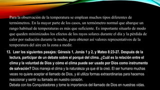 Para la observación de la temperatura se emplean muchos tipos diferentes de
termómetros. En la mayor parte de los casos, un termómetro normal que abarque un
rango habitual de temperaturas es más que suficiente. Es importante situarlo de modo
que queden minimizados los efectos de los rayos solares durante el día y la pérdida de
calor por radiación durante la noche, para obtener así valores representativos de la
temperatura del aire en la zona a medir.
13. Leer los siguientes pasajes: Génesis 1, Jonás 1 y 2, y Mateo 8:23-27. Después de la
lectura, participar de un debate sobre el porqué del clima. ¿Cuál es la relación entre el
clima y la voluntad de Dios y cómo el clima puede ser usado por Dios como instrumento
de salvación? Dios maneja el clima y la naturaleza ya que él la creó. El ser humano muchas
veces no quiere aceptar el llamado de Dios, y él utiliza formas extraordinarias para hacernos
reaccionar y sentir su llamado en nuestro corazón.
Debata con los Conquistadores y tome la importancia del llamado de Dios en nuestras vidas.
 