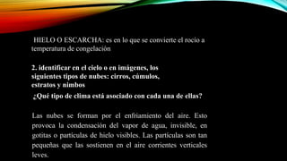 HIELO O ESCARCHA: es en lo que se convierte el rocío a
temperatura de congelación.-
2. identificar en el cielo o en imágenes, los
siguientes tipos de nubes: cirros, cúmulos,
estratos y nimbos.
. ¿Qué tipo de clima está asociado con cada una de ellas?
Las nubes se forman por el enfriamiento del aire. Esto
provoca la condensación del vapor de agua, invisible, en
gotitas o partículas de hielo visibles. Las partículas son tan
pequeñas que las sostienen en el aire corrientes verticales
leves.
 