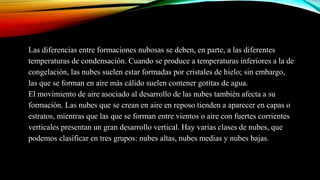 Las diferencias entre formaciones nubosas se deben, en parte, a las diferentes
temperaturas de condensación. Cuando se produce a temperaturas inferiores a la de
congelación, las nubes suelen estar formadas por cristales de hielo; sin embargo,
las que se forman en aire más cálido suelen contener gotitas de agua.
El movimiento de aire asociado al desarrollo de las nubes también afecta a su
formación. Las nubes que se crean en aire en reposo tienden a aparecer en capas o
estratos, mientras que las que se forman entre vientos o aire con fuertes corrientes
verticales presentan un gran desarrollo vertical. Hay varias clases de nubes, que
podemos clasificar en tres grupos: nubes altas, nubes medias y nubes bajas.
 