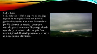 Nubes bajas
Nimbostratos: Tienen el aspecto de una capa
regular de color gris oscuro con diversos
grados de opacidad. Con cierta frecuencia es
posible observar un aspecto ligeramente
estriado que corresponde a diversos grados de
opacidad y variaciones del color gris. Son
nubes típicas de lluvia de primavera y verano y
de nieve durante el invierno.
 