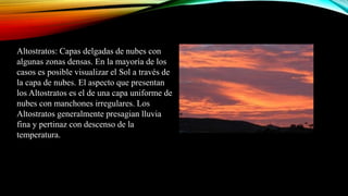 Altostratos: Capas delgadas de nubes con
algunas zonas densas. En la mayoría de los
casos es posible visualizar el Sol a través de
la capa de nubes. El aspecto que presentan
los Altostratos es el de una capa uniforme de
nubes con manchones irregulares. Los
Altostratos generalmente presagian lluvia
fina y pertinaz con descenso de la
temperatura.
 