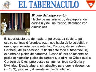 El velo del lugar santo:
                   Hecho de material azul, de púrpura, de
                   carmesí y de lino torcido, decorado con
                   querubines


El tabernáculo era de madera, pero estaba cubierto por
cuatro cortinas diferentes: Azul, nos habla de lo celestial, y
era lo que se veía desde adentro. Púrpura, de su realeza.
Carmesí, de su sacrificio. Y finalmente todo el tabernáculo,
cubierto de pieles de carneros. Desde afuera solamente se
podía contemplar pieles de carneros, la obra de Cristo cual el
Cordero de Dios, pero desde su interior, toda su Gloria y
Divinidad. Desde afuera, sin atractivo para que le deseemos
(Is.53:2), pero muy diferente es desde adentro.
 