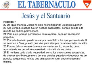 Hebreos 7
22 De igual manera, Jesús ha sido hecho fiador de un pacto superior.
23 A la verdad, muchos fueron hechos sacerdotes, porque debido a la
muerte no podían permanecer.
24 Pero éste, porque permanece para siempre, tiene un sacerdocio
perpetuo.
25 Por esto también puede salvar por completo a los que por medio de él
se acercan a Dios, puesto que vive para siempre para interceder por ellos.
26 Porque tal sumo sacerdote nos convenía: santo, inocente, puro,
apartado de los pecadores y exaltado más allá de los cielos.
27 El no tiene cada día la necesidad, como los otros sumos sacerdotes,
de ofrecer sacrificios, primero por sus propios pecados y luego por los del
pueblo; porque esto lo hizo una vez para siempre, ofreciéndose a sí
mismo.
 