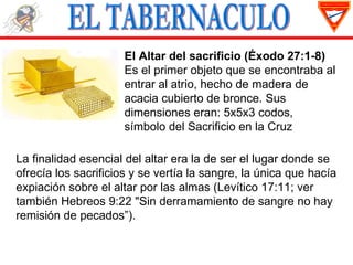El Altar del sacrificio (Éxodo 27:1-8)
                     Es el primer objeto que se encontraba al
                     entrar al atrio, hecho de madera de
                     acacia cubierto de bronce. Sus
                     dimensiones eran: 5x5x3 codos,
                     símbolo del Sacrificio en la Cruz

La finalidad esencial del altar era la de ser el lugar donde se
ofrecía los sacrificios y se vertía la sangre, la única que hacía
expiación sobre el altar por las almas (Levítico 17:11; ver
también Hebreos 9:22 "Sin derramamiento de sangre no hay
remisión de pecados”).
 