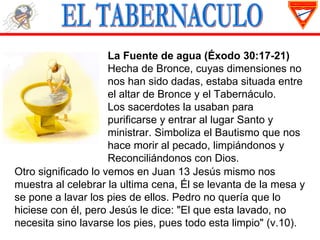 La Fuente de agua (Éxodo 30:17-21)
                     Hecha de Bronce, cuyas dimensiones no
                     nos han sido dadas, estaba situada entre
                     el altar de Bronce y el Tabernáculo.
                     Los sacerdotes la usaban para
                     purificarse y entrar al lugar Santo y
                     ministrar. Simboliza el Bautismo que nos
                     hace morir al pecado, limpiándonos y
                     Reconciliándonos con Dios.
Otro significado lo vemos en Juan 13 Jesús mismo nos
muestra al celebrar la ultima cena, Él se levanta de la mesa y
se pone a lavar los pies de ellos. Pedro no quería que lo
hiciese con él, pero Jesús le dice: "El que esta lavado, no
necesita sino lavarse los pies, pues todo esta limpio" (v.10).
 