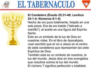 El Candelero (Éxodo 25:31-40; Levítico
24:1-4; Números 8:1-4)
Hecho de oro puro totalmente, forjado en una
sola pieza. Era de oro batido ("labrado a
martillo"), el aceite es una figura del Espíritu
Santo.
Esto es un símbolo de la luz de Dios en
nuestras vidas. En el libro de Apocalipsis,
Juan escribió que el vio a Jesús en el centro
de siete candeleros que representan las siete
Espíritus de Dios.
También este es un símbolo de nosotros, la
luz del mundo. Jesús dice en tres evangelios
que nosotros somos la luz del mundo.
El número 7 significa perfección o totalidad.
 