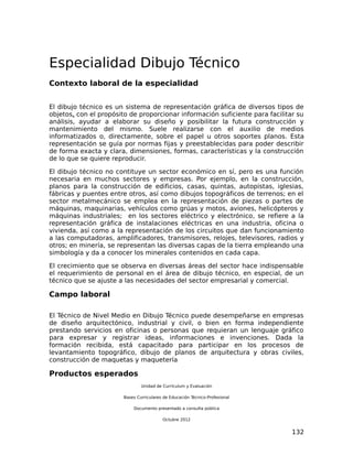 Especialidad Dibujo Técnico
Contexto laboral de la especialidad


El dibujo técnico es un sistema de representación gráfica de diversos tipos de
objetos, con el propósito de proporcionar información suficiente para facilitar su
análisis, ayudar a elaborar su diseño y posibilitar la futura construcción y
mantenimiento del mismo. Suele realizarse con el auxilio de medios
informatizados o, directamente, sobre el papel u otros soportes planos. Esta
representación se guía por normas fijas y preestablecidas para poder describir
de forma exacta y clara, dimensiones, formas, características y la construcción
de lo que se quiere reproducir.

El dibujo técnico no contituye un sector económico en sí, pero es una función
necesaria en muchos sectores y empresas. Por ejemplo, en la construcción,
planos para la construcción de edificios, casas, quintas, autopistas, iglesias,
fábricas y puentes entre otros, así como dibujos topográficos de terrenos; en el
sector metalmecánico se emplea en la representación de piezas o partes de
máquinas, maquinarias, vehículos como grúas y motos, aviones, helicópteros y
máquinas industriales; en los sectores eléctrico y electrónico, se refiere a la
representación gráfica de instalaciones eléctricas en una industria, oficina o
vivienda, así como a la representación de los circuitos que dan funcionamiento
a las computadoras, amplificadores, transmisores, relojes, televisores, radios y
otros; en minería, se representan las diversas capas de la tierra empleando una
simbología y da a conocer los minerales contenidos en cada capa.

El crecimiento que se observa en diversas áreas del sector hace indispensable
el requerimiento de personal en el área de dibujo técnico, en especial, de un
técnico que se ajuste a las necesidades del sector empresarial y comercial.

Campo laboral

El Técnico de Nivel Medio en Dibujo Técnico puede desempeñarse en empresas
de diseño arquitectónico, industrial y civil, o bien en forma independiente
prestando servicios en oficinas o personas que requieran un lenguaje gráfico
para expresar y registrar ideas, informaciones e invenciones. Dada la
formación recibida, está capacitado para participar en los procesos de
levantamiento topográfico, dibujo de planos de arquitectura y obras civiles,
construcción de maquetas y maquetería

Productos esperados
                               Unidad de Currículum y Evaluación

                       Bases Curriculares de Educación Técnico-Profesional

                           Documento presentado a consulta pública

                                         Octubre 2012


                                                                              132
 