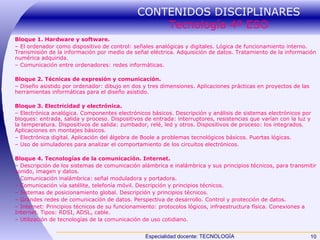 CONTENIDOS DISCIPLINARES  Tecnología 4º ESO Bloque 1. Hardware y software. –  El ordenador como dispositivo de control: señales analógicas y digitales. Lógica de funcionamiento interno. Transmisión de la información por medio de señal eléctrica. Adquisición de datos. Tratamiento de la información numérica adquirida. –  Comunicación entre ordenadores: redes informáticas. Bloque 2. Técnicas de expresión y comunicación. –  Diseño asistido por ordenador: dibujo en dos y tres dimensiones. Aplicaciones prácticas en proyectos de las herramientas informáticas para el diseño asistido. Bloque 3. Electricidad y electrónica. –  Electrónica analógica. Componentes electrónicos básicos. Descripción y análisis de sistemas electrónicos por bloques: entrada, salida y proceso. Dispositivos de entrada: interruptores, resistencias que varían con la luz y la temperatura. Dispositivos de salida: zumbador, relé, led y otros. Dispositivos de proceso: los integrados. Aplicaciones en montajes básicos. –  Electrónica digital. Aplicación del álgebra de Boole a problemas tecnológicos básicos. Puertas lógicas. –  Uso de simuladores para analizar el comportamiento de los circuitos electrónicos. Bloque 4. Tecnologías de la comunicación. Internet. –  Descripción de los sistemas de comunicación alámbrica e inalámbrica y sus principios técnicos, para transmitir sonido, imagen y datos. –  Comunicación inalámbrica: señal moduladora y portadora. –  Comunicación vía satélite, telefonía móvil. Descripción y principios técnicos. –  Sistemas de posicionamiento global. Descripción y principios técnicos. –  Grandes redes de comunicación de datos. Perspectiva de desarrollo. Control y protección de datos. –  Internet: Principios técnicos de su funcionamiento: protocolos lógicos, infraestructura física. Conexiones a Internet. Tipos: RDSI, ADSL, cable. –  Utilización de tecnologías de la comunicación de uso cotidiano. 