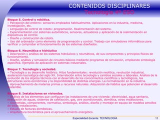 CONTENIDOS DISCIPLINARES  Tecnología 4º ESO Bloque 5. Control y robótica. –  Percepción del entorno: sensores empleados habitualmente. Aplicaciones en la industria, medicina, investigación, etc. –  Lenguajes de control de robots: programación. Realimentación del sistema. –  Experimentación con sistemas automáticos, sensores, actuadores y aplicación de la realimentación en dispositivos de control. –  Diseño y construcción de robots. –  Uso del ordenador como elemento de programación y control. Trabajo con simuladores informáticos para verificar y comprobar el funcionamiento de los sistemas diseñados. Bloque 6. Neumática e hidráulica –  Descripción y análisis de los sistemas hidráulicos y neumáticos, de sus componentes y principios físicos de funcionamiento. –  Diseño, análisis y simulación de circuitos básicos mediante programas de simulación, empleando simbología específica. Ejemplos de aplicación en sistemas industriales. Bloque 7. Tecnología y sociedad. –  Tecnología y su desarrollo histórico. Hitos fundamentales: revolución neolítica, revolución industrial, aceleración tecnológica del siglo XX. Interrelación entre tecnología y cambios sociales y laborales. Análisis de la evolución de los objetos técnicos con el desarrollo de los conocimientos científicos y tecnológicos, las estructuras socio-económicas y la disponibilidad de distintas energías. La normalización en la industria. –  Aprovechamiento de materias primas y recursos naturales. Adquisición de hábitos que potencien el desarrollo sostenible. Bloque 8. Instalaciones en viviendas. –  Análisis de los elementos que configuran las instalaciones de una vivienda: electricidad, agua sanitaria, evacuación de aguas, sistemas de calefacción, gas, aire acondicionado, domótica, otras instalaciones. –  Acometidas, componentes, normativa, simbología, análisis, diseño y montaje en equipo de modelos sencillos de estas instalaciones. –  Estudio de facturas domésticas. –  Arquitectura bioclimática para el aprovechamiento energético. 