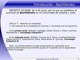 Introducción –Bachillerato- DECRETO 42/2008, de 5 de junio, por el que se establece el currículo de  Bachillerato  en la Comunidad de Castilla y León. Artículo 7.– Materias de modalidad. 2. Las materias de la modalidad de Ciencias y Tecnología son las siguientes: a) En  primer curso : Biología y geología, Dibujo técnico I, Física y química, Matemáticas I,  Tecnología Industrial I . b) En  segundo curso : Biología, Ciencias de la Tierra y medioambientales, Dibujo técnico II, Electrotecnia, Física, Matemáticas II, Química,  Tecnología Industrial II . Nota: no se desarrollarán en esta presentación los contenidos de la asignatura Electrotecnia que también puede ser impartida con la especialidad docente Tecnología. 