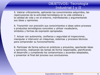 OBJETIVOS: Tecnología Industrial I y II 5. Valorar críticamente, aplicando los conocimientos adquiridos, las repercusiones de la actividad tecnológica en la vida cotidiana y la calidad de vida y en el entorno, manifestando y argumentando sus ideas y opiniones. 6. Transmitir con precisión sus conocimientos e ideas sobre procesos o productos tecnológicos concretos y utilizar vocabulario, símbolos y formas de expresión apropiadas. 7. Actuar con autonomía, confianza y seguridad al inspeccionar, manipular e intervenir en máquinas, sistemas y procesos técnicos para comprender su funcionamiento. 8. Participar de forma activa en prácticas y proyectos, aportando ideas y opiniones, realizando las tareas de forma responsable, planificando el desarrollo y cumpliendo los compromisos y acuerdos adoptados, y presentar al final del proceso sus conclusiones. 