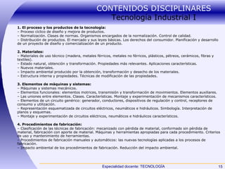 CONTENIDOS DISCIPLINARES  Tecnología Industrial I 1. El proceso y los productos de la tecnología: –  Proceso cíclico de diseño y mejora de productos. –  Normalización. Clases de normas. Organismos encargados de la normalización. Control de calidad. –  Distribución de productos. El mercado y sus leyes básicas. Los derechos del consumidor. Planificación y desarrollo de un proyecto de diseño y comercialización de un producto. 2. Materiales: –  Materiales de uso técnico (madera, metales férricos, metales no férricos, plásticos, pétreos, cerámicos, fibras y textiles). –  Estado natural, obtención y transformación. Propiedades más relevantes. Aplicaciones características. –  Nuevos materiales. –  Impacto ambiental producido por la obtención, transformación y desecho de los materiales. –  Estructura interna y propiedades. Técnicas de modificación de las propiedades. 3. Elementos de máquinas y sistemas: –  Máquinas y sistemas mecánicos. –  Elementos funcionales: elementos motrices, transmisión y transformación de movimientos. Elementos auxiliares. –  Las uniones entre elementos. Clases. Características. Montaje y experimentación de mecanismos característicos. –  Elementos de un circuito genérico: generador, conductores, dispositivos de regulación y control, receptores de consumo y utilización. –  Representación esquematizada de circuitos eléctricos, neumáticos e hidráulicos. Simbología. Interpretación de planos y esquemas. –  Montaje y experimentación de circuitos eléctricos, neumáticos e hidráulicos característicos. 4. Procedimientos de fabricación: –  Clasificación de las técnicas de fabricación: mecanizado con pérdida de material, conformado sin pérdida de material, fabricación con aporte de material. Máquinas y herramientas apropiadas para cada procedimiento. Criterios de uso y mantenimiento de herramientas. –  Procedimientos de fabricación manuales y automáticos: las nuevas tecnologías aplicadas a los procesos de fabricación. –  Impacto ambiental de los procedimientos de fabricación. Reducción del impacto ambiental. 