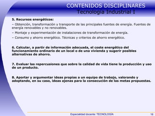 CONTENIDOS DISCIPLINARES  Tecnología Industrial I 5. Recursos energéticos: –  Obtención, transformación y transporte de las principales fuentes de energía. Fuentes de energía renovables y no renovables. –  Montaje y experimentación de instalaciones de transformación de energía. –  Consumo y ahorro energético. Técnicas y criterios de ahorro energético. 6. Calcular, a partir de información adecuada, el coste energético del funcionamiento ordinario de un local o de una vivienda y sugerir posibles alternativas de ahorro. 7. Evaluar las repercusiones que sobre la calidad de vida tiene la producción y uso de un producto. 8. Aportar y argumentar ideas propias a un equipo de trabajo, valorando y adoptando, en su caso, ideas ajenas para la consecución de las metas propuestas. 