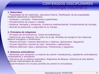 CONTENIDOS DISCIPLINARES  Tecnología Industrial II 1. Materiales: –  Propiedades de los materiales, estructura interna. Modificación de las propiedades mediante aleaciones y tratamientos. –  Oxidación y corrosión. Tratamientos superficiales. –  Procedimientos de ensayo y medida. –  Residuos. Recogida y transporte. Incidencia medioambiental. Procedimientos de reciclaje. –  Normas de precaución y seguridad en su manejo. 2. Principios de máquinas: –  Principios de termodinámica. Ciclos termodinámicos. –  Potencia de una máquina. Par motor en el eje. Pérdidas de energía en las máquinas. Balance energético y rendimiento. –  Motores térmicos: motores alternativos y rotativos, aplicaciones. Regulación. –  Circuito frigorífico y bomba de calor: elementos y aplicaciones. –  Motores eléctricos: tipos y aplicaciones. Protecciones y regulación. 3. Sistemas automáticos: –  Elementos que componen un sistema de control: transductores, captadores controladores, comparadores y actuadores. –  Estructura de un sistema automático. Diagramas de bloques. Sistemas de lazo abierto. Sistemas realimentados de control. –  Experimentación de circuitos sencillos de control en simuladores.  