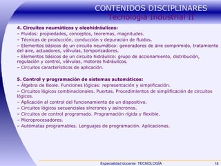 CONTENIDOS DISCIPLINARES  Tecnología Industrial II 4. Circuitos neumáticos y oleohidráulicos: –  Fluidos: propiedades, conceptos, teoremas, magnitudes. –  Técnicas de producción, conducción y depuración de fluidos. –  Elementos básicos de un circuito neumático: generadores de aire comprimido, tratamiento del aire, actuadores, válvulas, temporizadores. –  Elementos básicos de un circuito hidráulico: grupo de accionamiento, distribución, regulación y control, válvulas, motores hidráulicos. –  Circuitos característicos de aplicación. 5. Control y programación de sistemas automáticos: –  Álgebra de Boole. Funciones lógicas: representación y simplificación. –  Circuitos lógicos combinacionales. Puertas. Procedimientos de simplificación de circuitos lógicos. –  Aplicación al control del funcionamiento de un dispositivo. –  Circuitos lógicos secuenciales síncronos y asíncronos. –  Circuitos de control programado. Programación rígida y flexible. –  Microprocesadores. –  Autómatas programables. Lenguajes de programación. Aplicaciones. 