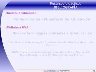 Recursos didácticos BIBLIOGRAFÍA Publicaciones - Ministerio de Educación Nuevas tecnologías aplicadas a la educación  Didáctica de la tecnología : fundamentos del diseño y desarrollo del Currículum tecnológico /  Franci Didáctica y nuevas tecnologías en educación / Bienvenido  Mena  Merchán (coord.), Manuel Marcos Porras   Biblioteca UVA: Ministerio Educación: 