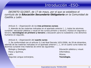 Introducción –ESO- DECRETO 52/2007, de 17 de mayo, por el que se establece el currículo de la  Educación Secundaria Obligatoria  en la Comunidad de Castilla y León. Artículo 5.– Organización de los  tres primeros cursos . 3. Además de las materias indicadas en el apartado anterior (…), todos los alumnos cursarán: educación plástica y visual en los cursos primero y tercero; música en segundo y tercero;  tecnologías en primero y tercero  y educación para la ciudadanía y los derechos humanos en segundo. Artículo 6.– Organización del  cuarto curso . 3. De conformidad con el artículo 5.2 del Real Decreto 1631/2006, de 29 de diciembre, además de las materias indicadas en el apartado anterior (…) , en el cuarto curso todos los alumnos cursarán tres materias de entre las siguientes: Biología y Geología. Educación plástica y visual. Física y Química. Informática. Latín. Música. Segunda Lengua extranjera. Tecnología. 