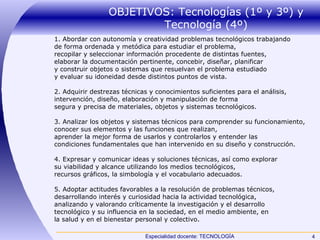 OBJETIVOS: Tecnologías (1º y 3º) y Tecnología (4º) 1. Abordar con autonomía y creatividad problemas tecnológicos trabajando de forma ordenada y metódica para estudiar el problema, recopilar y seleccionar información procedente de distintas fuentes, elaborar la documentación pertinente, concebir, diseñar, planificar y construir objetos o sistemas que resuelvan el problema estudiado y evaluar su idoneidad desde distintos puntos de vista. 2. Adquirir destrezas técnicas y conocimientos suficientes para el análisis, intervención, diseño, elaboración y manipulación de forma segura y precisa de materiales, objetos y sistemas tecnológicos. 3. Analizar los objetos y sistemas técnicos para comprender su funcionamiento, conocer sus elementos y las funciones que realizan, aprender la mejor forma de usarlos y controlarlos y entender las condiciones fundamentales que han intervenido en su diseño y construcción. 4. Expresar y comunicar ideas y soluciones técnicas, así como explorar su viabilidad y alcance utilizando los medios tecnológicos, recursos gráficos, la simbología y el vocabulario adecuados. 5. Adoptar actitudes favorables a la resolución de problemas técnicos, desarrollando interés y curiosidad hacia la actividad tecnológica, analizando y valorando críticamente la investigación y el desarrollo tecnológico y su influencia en la sociedad, en el medio ambiente, en la salud y en el bienestar personal y colectivo. 