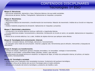 CONTENIDOS DISCIPLINARES  Tecnologías 1º ESO Bloque 5. Estructuras. –  Estructuras resistentes: elementos y tipos. Esfuerzos básicos a los que están sometidas. –  Estructuras de barras. Perfiles. Triangulación. Aplicaciones en maquetas y proyectos. Bloque 6. Mecanismos. –  Máquinas simples. –  Mecanismos básicos de transmisión y transformación de movimientos. Relación de transmisión. Análisis de su función en máquinas usuales. –  Análisis mediante programas de simulación. Aplicaciones en maquetas y proyectos. Bloque 7. Electricidad y electrónica. –  Introducción a la corriente eléctrica continua: definición y magnitudes básicas. –  Circuitos eléctricos simples: funcionamiento y elementos. Introducción al circuito en serie y en paralelo. Aplicaciones en maquetas y proyectos. –  Efectos de la corriente eléctrica: luz y calor. Análisis de objetos técnicos que apliquen estos efectos. Bloque 8. Tecnologías de la comunicación. Internet. –  Internet: conceptos básicos, terminología, estructura y funcionamiento. –  El ordenador como medio de comunicación: Internet y páginas web. Herramientas para la difusión, intercambio y búsqueda de información. Bloque 9. Energía y su transformación. –  Fuentes de energía: clasificación general. Energías renovables y no renovables: ventajas e inconvenientes. –  Energías no renovables: combustibles fósiles (petróleo, carbón y gas natural). –  Transformación de energía térmica en mecánica: la máquina de vapor, el motor de combustión interna, la turbina y el reactor. Descripción y funcionamiento. Bloque 10. Tecnología y sociedad. –  La tecnología como respuesta a las necesidades humanas: fundamento del quehacer tecnológico. –  Valoración crítica de los efectos del uso de la Tecnología sobre el medio ambiente. –  Introducción al estudio del entorno tecnológico y productivo de Castilla y León. 