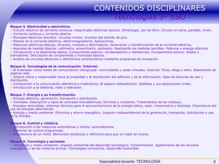CONTENIDOS DISCIPLINARES  Tecnologías 3º ESO Bloque 5. Electricidad y electrónica. –  Circuito eléctrico de corriente continua: magnitudes eléctricas básicas. Simbología. Ley de Ohm. Circuito en serie, paralelo, mixto. –  Corriente continua y corriente alterna. –  Montajes eléctricos sencillos: circuitos mixtos. Inversor del sentido de giro. –  Efectos de la corriente eléctrica: electromagnetismo. Aplicaciones. –  Máquinas eléctricas básicas: dinamos, motores y alternadores. Generación y transformación de la corriente eléctrica. –  Aparatos de medida básicos: voltímetro, amperímetro, polímetro. Realización de medidas sencillas. Potencia y energía eléctrica. –  Introducción a la electrónica básica. Componentes pasivos: condensadores y resistencias. Componentes activos: diodos y transistores. Descripción de componentes y montajes básicos. –  Análisis de circuitos eléctricos y electrónicos característicos mediante programas de simulación. Bloque 6. Tecnologías de la comunicación. Internet. –  El ordenador como medio de comunicación intergrupal: comunidades y aulas virtuales. Internet. Foros, blogs y wikis. Elaboración de páginas web. –  Actitud crítica y responsable hacia la propiedad y la distribución del software y de la información: tipos de licencias de uso y distribución. –  Introducción a la comunicación alámbrica e inalámbrica. El espacio radioeléctrico. Satélites y sus aplicaciones civiles. –  Introducción a la telefonía, radio y televisión. Bloque 7. Energía y su transformación. –  Energía eléctrica: generación, transporte y distribución. –  Centrales. Descripción y tipos de centrales hidroeléctricas, térmicas y nucleares. Tratamientos de los residuos. –  Energías renovables: sistemas técnicos para el aprovechamiento de la energía eólica, solar, mareomotriz y biomasa. Importancia del uso de energías alternativas. –  Energía y medio ambiente. Eficiencia y ahorro energético. Impacto medioambiental de la generación, transporte, distribución y uso de la energía. Bloque 8. Control y robótica. –  Introducción a las máquinas automáticas y robots: automatismos. –  Sistemas de control programado. –  Arquitectura de un robot. Elementos mecánicos y eléctricos para que un robot se mueva. Bloque 9. Tecnología y sociedad. –  Tecnología y medio ambiente: impacto ambiental del desarrollo tecnológico. Contaminación. Agotamiento de los recursos energéticos y de las materias primas. Tecnologías correctoras. Desarrollo sostenible. 