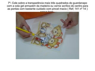 7º- Cole sobre a transparência mais três quadrados do guardanapo com a cola gel armazém da madeira ou verniz acrílico do centro para as pontas com bastante cuidado com pincel macio ( Ref; 141 nº 14 ) seque bem.  