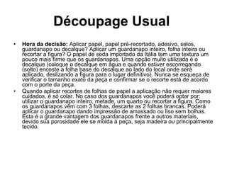 Découpage Usual   Hora da decisão:  Aplicar papel, papel pré-recortado, adesivo, selos, guardanapo ou decalque? Aplicar um guardanapo inteiro, folha inteira ou recortar a figura? O papel de seda importado da Itália tem uma textura um pouco mais firme que os guardanapos. Uma opção muito utilizada é o decalque (coloque o decalque em água e quando estiver escorregando (solto) encoste a folha base do decalque ao lado do local onde será aplicado, deslizando a figura para o lugar definitivo). Nunca se esqueça de verificar o tamanho exato da peça e confirmar se o recorte está de acordo com o porte da peça.  Quando aplicar recortes de folhas de papel a aplicação não requer maiores cuidados, é só colar. No caso dos guardanapos você poderá optar por: utilizar o guardanapo inteiro, metade, um quarto ou recortar a figura. Como os guardanapos vêm com 3 folhas, descarte as 2 folhas brancas. Poderá aplicar o guardanapo dando impressão de amassado ou liso sem bolhas. Esta é a grande vantagem dos guardanapos frente a outros materiais, devido sua porosidade ele se molda à peça, seja madeira ou principalmente tecido. 