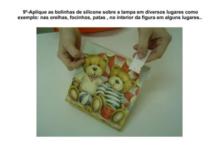 9º-Aplique as bolinhas de silicone sobre a tampa em diversos lugares como exemplo: nas orelhas, focinhos, patas , no interior da figura em alguns lugares..  
