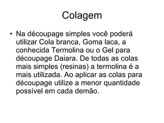 Colagem Na découpage simples você poderá utilizar Cola branca, Goma laca, a conhecida Termolina ou o Gel para découpage Daiara. De todas as colas mais simples (resinas) a termolina é a mais utilizada. Ao aplicar as colas para découpage utilize a menor quantidade possível em cada demão.  