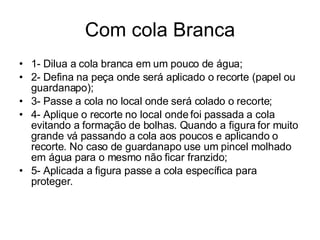 Com cola Branca 1- Dilua a cola branca em um pouco de água; 2- Defina na peça onde será aplicado o recorte (papel ou guardanapo); 3- Passe a cola no local onde será colado o recorte; 4- Aplique o recorte no local onde foi passada a cola evitando a formação de bolhas. Quando a figura for muito grande vá passando a cola aos poucos e aplicando o recorte. No caso de guardanapo use um pincel molhado em água para o mesmo não ficar franzido; 5- Aplicada a figura passe a cola específica para proteger. 