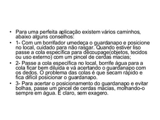 Para uma perfeita aplicação existem vários caminhos, abaixo alguns conselhos: 1- Com um borrifador umedeça o guardanapo e posicione no local, cuidado para não rasgar. Quando estiver liso passe a cola específica para découpage(objetos, tecidos ou uso externo) com um pincel de cerdas macias; 2- Passe a cola específica no local, borrife água para a cola ficar bem diluida e vá acertando o guardanapo com os dedos. O problema das colas é que secam rápido e fica difícil posicionar o guardanapo. 3- Para acertar o posicionamento do guardanapo e evitar bolhas, passe um pincel de cerdas macias, molhando-o sempre em água. É claro, sem exagero. 