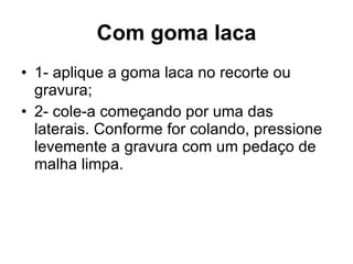 Com goma laca 1- aplique a goma laca no recorte ou gravura; 2- cole-a começando por uma das laterais. Conforme for colando, pressione levemente a gravura com um pedaço de malha limpa.  