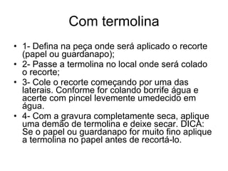 Com termolina 1- Defina na peça onde será aplicado o recorte (papel ou guardanapo); 2- Passe a termolina no local onde será colado o recorte; 3- Cole o recorte começando por uma das laterais. Conforme for colando borrife água e acerte com pincel levemente umedecido em água. 4- Com a gravura completamente seca, aplique uma demão de termolina e deixe secar. DICA: Se o papel ou guardanapo for muito fino aplique a termolina no papel antes de recortá-lo. 