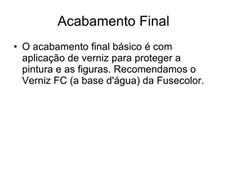 Acabamento Final O acabamento final básico é com aplicação de verniz para proteger a pintura e as figuras. Recomendamos o Verniz FC (a base d'água) da Fusecolor.  