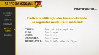 BASES DO ORIGAMI
Historia do
Origami
Simbolos
Diagramas
Bases do
origami
avaliacao
PRATICANDO...
Praticar a utilização das bases dobrando
os seguintes modelos do material:
• TSURU: Base preliminar e do pássaro
• FLOR: Base do sapo
• CISNE: Base da pipa
• CACHORRO: Base do peixe
• BORBOLETA 2: Base do balão ou bomba d’água
 