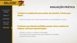 AVALIacao
1) Dobrar 2 modelos de sua escolha, de memória. (15min para
todos)
- Pode ser qualquer dos modelos apresentados na especialidade ou outros;
2) Ilustrar uma história da Bíblia usando vários modelos de
origami. (3min por apresentação)
- Utilizar, no mínimo, 5 modelos na ilustração;
- Os modelos devem estar prontos para utilização na ilustração;
- Apresentar textos bíblicos.
AVALIAÇÃO PRÁTICA
Historia do
Origami
Simbolos
Diagramas
Bases do
origami
avaliacao
 
