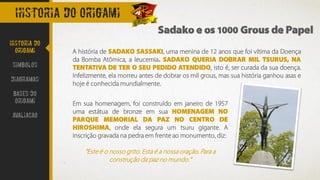 Historia do origami
A história de SADAKO SASSAKI, uma menina de 12 anos que foi vítima da Doença
da Bomba Atômica, a leucemia. SADAKO QUERIA DOBRAR MIL TSURUS, NA
TENTATIVA DE TER O SEU PEDIDO ATENDIDO, isto é, ser curada da sua doença.
Infelizmente, ela morreu antes de dobrar os mil grous, mas sua história ganhou asas e
hoje é conhecida mundialmente.
Sadako e os 1000 Grous de Papel
Historia do
Origami
Simbolos
Diagramas
Bases do
origami
avaliacao
Em sua homenagem, foi construído em janeiro de 1957
uma estátua de bronze em sua HOMENAGEM NO
PARQUE MEMORIAL DA PAZ NO CENTRO DE
HIROSHIMA, onde ela segura um tsuru gigante. A
inscrição gravada na pedra em frente ao monumento, diz:
”Este é o nosso grito. Esta é a nossa oração. Para a
construção da paz no mundo.”
 
